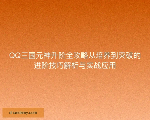 QQ三国元神升阶全攻略从培养到突破的进阶技巧解析与实战应用