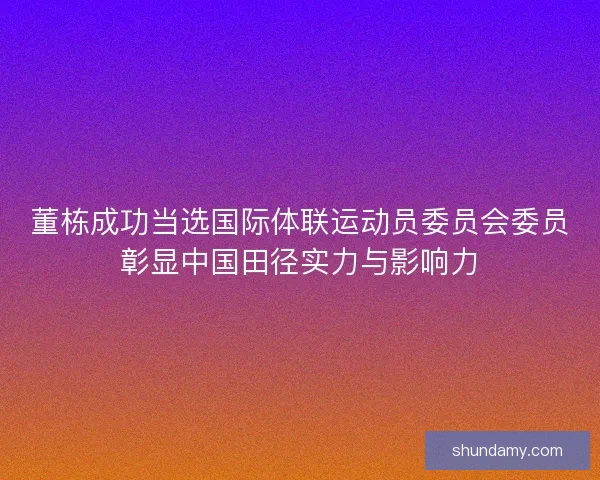董栋成功当选国际体联运动员委员会委员彰显中国田径实力与影响力