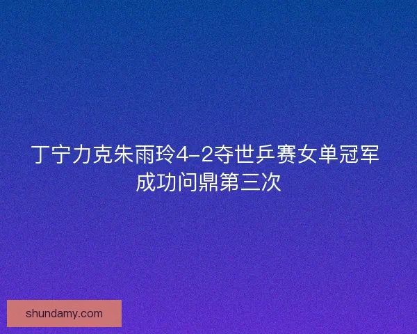 丁宁力克朱雨玲4-2夺世乒赛女单冠军 成功问鼎第三次