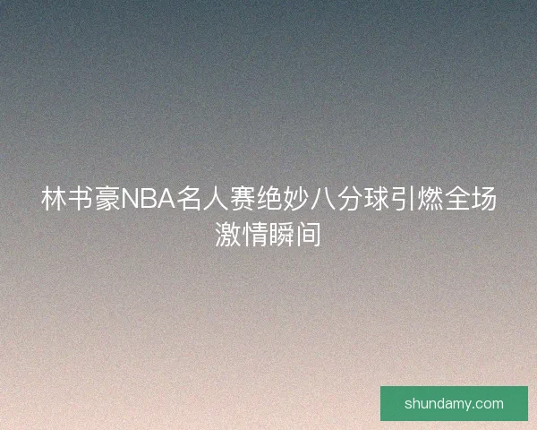 林书豪NBA名人赛绝妙八分球引燃全场激情瞬间 林书豪NBA名人赛绝妙八分球引燃全场激情瞬间