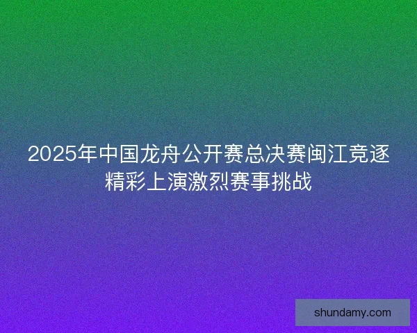 2025年中国龙舟公开赛总决赛闽江竞逐精彩上演激烈赛事挑战 2025年中国龙舟公开赛总决赛闽江竞逐精彩上演激烈赛事挑战