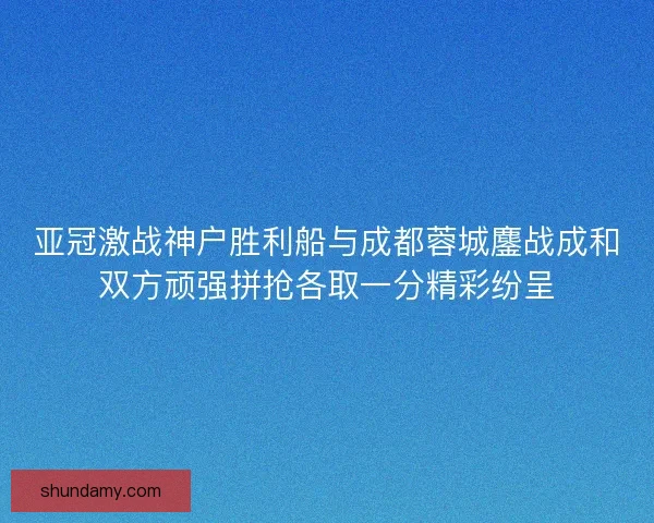 亚冠激战神户胜利船与成都蓉城鏖战成和双方顽强拼抢各取一分精彩纷呈 亚冠激战神户胜利船与成都蓉城鏖战成和双方顽强拼抢各取一分精彩纷呈