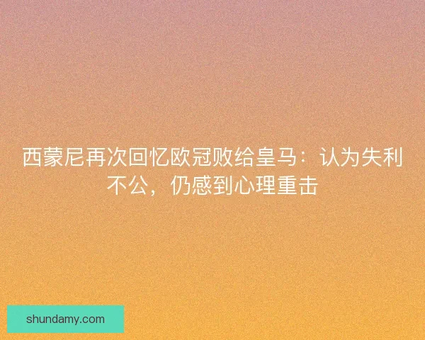 西蒙尼再次回忆欧冠败给皇马：认为失利不公，仍感到心理重击