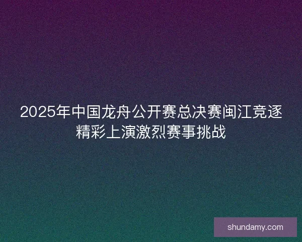 2025年中国龙舟公开赛总决赛闽江竞逐精彩上演激烈赛事挑战