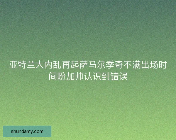 亚特兰大内乱再起萨马尔季奇不满出场时间盼加帅认识到错误 亚特兰大内乱再起萨马尔季奇不满出场时间盼加帅认识到错误