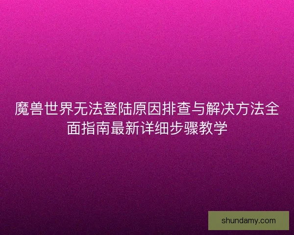 魔兽世界无法登陆原因排查与解决方法全面指南最新详细步骤教学 魔兽世界无法登陆原因排查与解决方法全面指南最新详细步骤教学