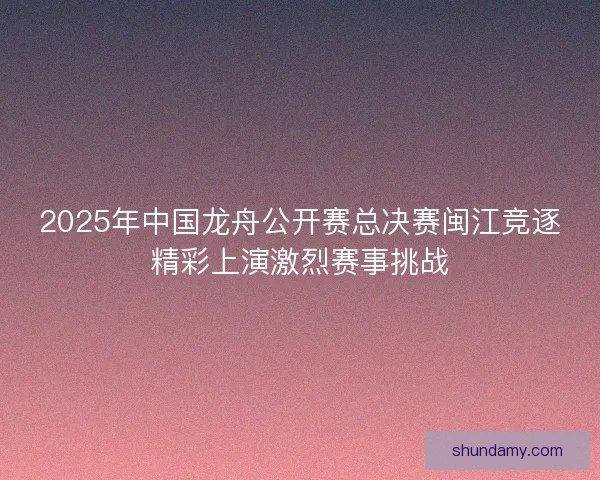 2025年中国龙舟公开赛总决赛闽江竞逐精彩上演激烈赛事挑战 2025年中国龙舟公开赛总决赛闽江竞逐精彩上演激烈赛事挑战