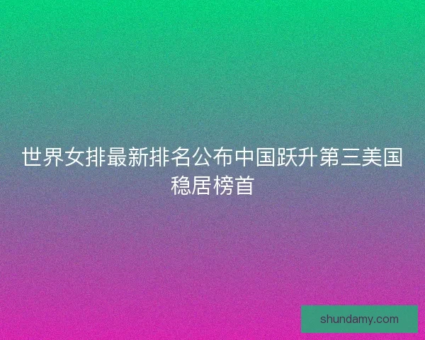 世界女排最新排名公布中国跃升第三美国稳居榜首