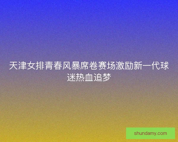 天津女排青春风暴席卷赛场激励新一代球迷热血追梦