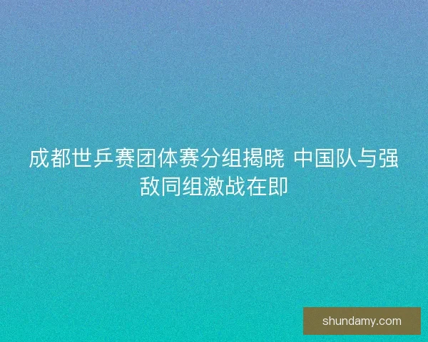 成都世乒赛团体赛分组揭晓 中国队与强敌同组激战在即