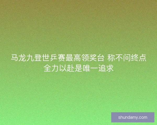 马龙九登世乒赛最高领奖台 称不问终点全力以赴是唯一追求